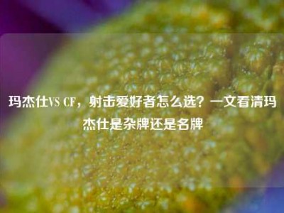 玛杰仕VS CF，射击爱好者怎么选？一文看清玛杰仕是杂牌还是名牌