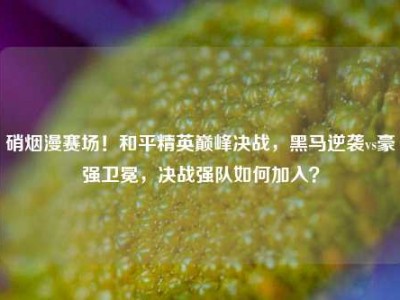 硝烟漫赛场！和平精英巅峰决战，黑马逆袭vs豪强卫冕，决战强队如何加入？