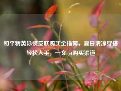 和平精英泳装皮肤购买全指南，夏日清凉穿搭轻松入手，一文get购买渠道