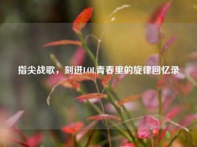 指尖战歌，刻进LOL青春里的旋律回忆录