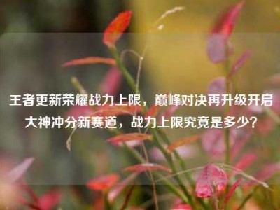 王者更新荣耀战力上限，巅峰对决再升级开启大神冲分新赛道，战力上限究竟是多少？