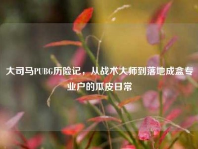 大司马PUBG历险记，从战术大师到落地成盒专业户的瓜皮日常