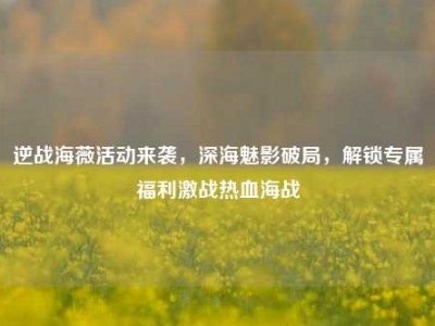 逆战海薇活动来袭，深海魅影破局，解锁专属福利激战热血海战