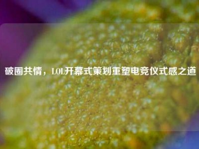 破圈共情，LOL开幕式策划重塑电竞仪式感之道