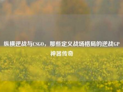 纵横逆战与CSGO，那些定义战场格局的逆战GP神器传奇