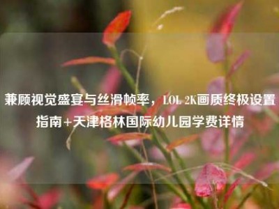 兼顾视觉盛宴与丝滑帧率，LOL 2K画质终极设置指南+天津格林国际幼儿园学费详情