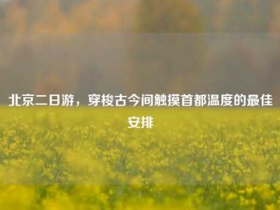 北京二日游，穿梭古今间触摸首都温度的最佳安排