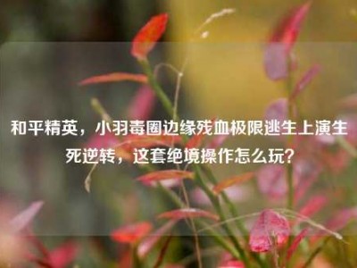 和平精英，小羽毒圈边缘残血极限逃生上演生死逆转，这套绝境操作怎么玩？