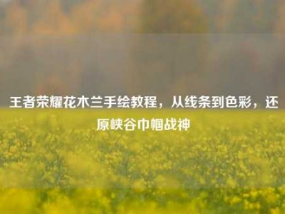 王者荣耀花木兰手绘教程，从线条到色彩，还原峡谷巾帼战神