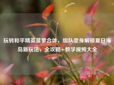 玩转和平精英菠萝合体，组队变身解锁夏日海岛新玩法，全攻略+教学视频大全