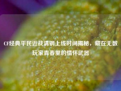 CF经典平民近战清钢上线时间揭秘，藏在无数玩家青春里的情怀武器
