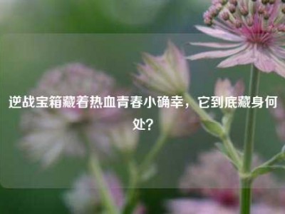 逆战宝箱藏着热血青春小确幸，它到底藏身何处？