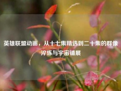 英雄联盟动画，从十七集精选到二十集的群像淬炼与宇宙铺展