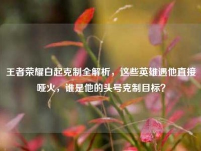 王者荣耀白起克制全解析，这些英雄遇他直接哑火，谁是他的头号克制目标？