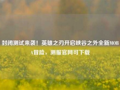 封闭测试来袭！英雄之刃开启峡谷之外全新MOBA冒险，测服官网可下载