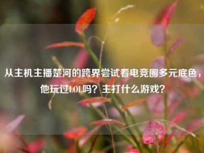 从主机主播楚河的跨界尝试看电竞圈多元底色，他玩过LOL吗？主打什么游戏？