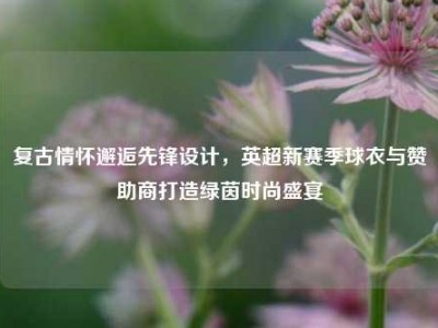 复古情怀邂逅先锋设计，英超新赛季球衣与赞助商打造绿茵时尚盛宴
