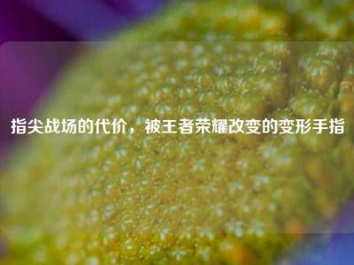 指尖战场的代价，被王者荣耀改变的变形手指