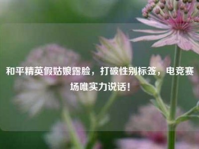 和平精英假姑娘露脸，打破性别标签，电竞赛场唯实力说话！