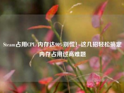 Steam占用CPU/内存达90%别慌！这几招轻松搞定内存占用过高难题