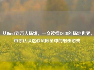 从Dust2到万人场馆，一文读懂CSGO的场地世界，带你认识这款风靡全球的射击游戏