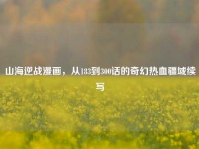 山海逆战漫画，从183到300话的奇幻热血疆域续写