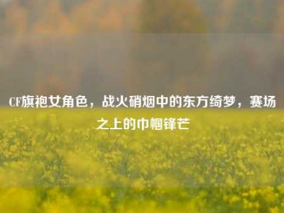 CF旗袍女角色，战火硝烟中的东方绮梦，赛场之上的巾帼锋芒