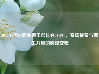 2024中国CF职业俱乐部排名TOP10，赛场传奇与新生力量的巅峰交锋