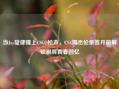 当Jay旋律撞上CSGO枪声，CSA周杰伦亲签开箱解锁刷屏青春回忆