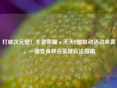 打破次元壁！王者荣耀×天天P图联动活动来袭，一键变身峡谷英雄玩法指南