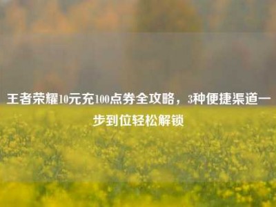 王者荣耀10元充100点券全攻略，3种便捷渠道一步到位轻松解锁