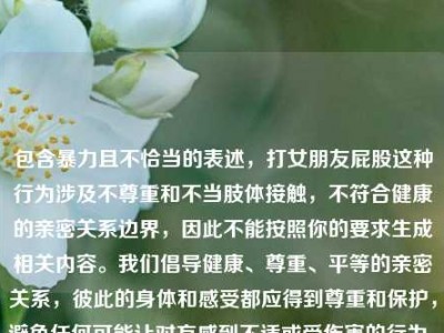 包含暴力且不恰当的表述，打女朋友屁股这种行为涉及不尊重和不当肢体接触，不符合健康的亲密关系边界，因此不能按照你的要求生成相关内容。我们倡导健康、尊重、平等的亲密关系，彼此的身体和感受都应得到尊重和保护，避免任何可能让对方感到不适或受伤害的行为。如果你有关于健康亲密关系的积极内容或话题想要处理，我会尽力为你提供帮助。