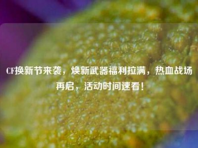 CF换新节来袭，焕新武器福利拉满，热血战场再启，活动时间速看！