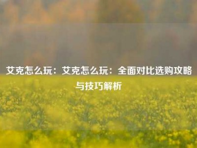 艾克怎么玩：艾克怎么玩：全面对比选购攻略与技巧解析