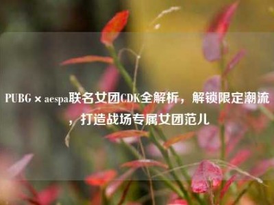 PUBG×aespa联名女团CDK全解析，解锁限定潮流，打造战场专属女团范儿