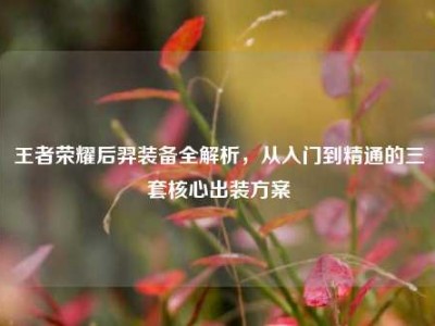 王者荣耀后羿装备全解析，从入门到精通的三套核心出装方案