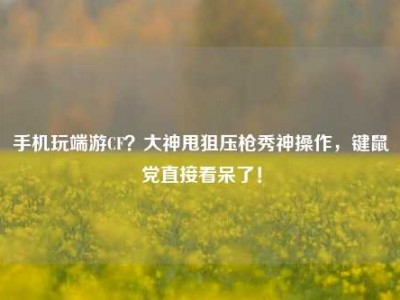 手机玩端游CF？大神甩狙压枪秀神操作，键鼠党直接看呆了！