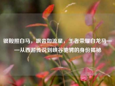 银鞍照白马，飒沓如流星，王者荣耀白龙马——从西游传说到峡谷驰骋的身份揭秘