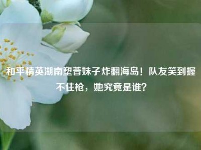 和平精英湖南塑普妹子炸翻海岛！队友笑到握不住枪，她究竟是谁？