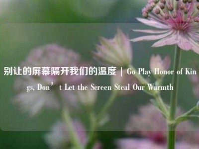 别让的屏幕隔开我们的温度 | Go Play Honor of Kings, Don’t Let the Screen Steal Our Warmth