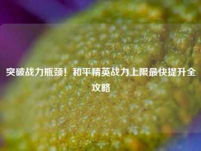 突破战力瓶颈！和平精英战力上限最快提升全攻略