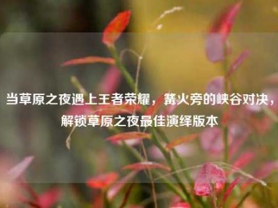 当草原之夜遇上王者荣耀，篝火旁的峡谷对决，解锁草原之夜最佳演绎版本