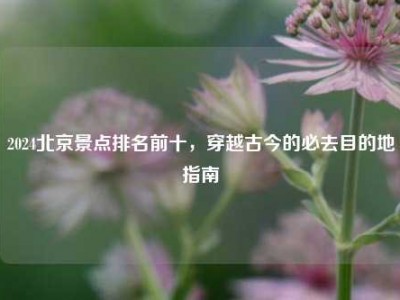 2024北京景点排名前十，穿越古今的必去目的地指南