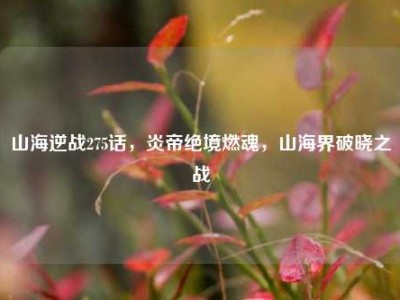 山海逆战275话，炎帝绝境燃魂，山海界破晓之战