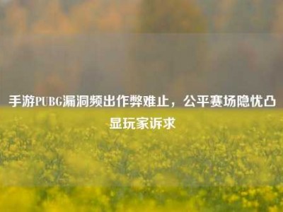 手游PUBG漏洞频出作弊难止，公平赛场隐忧凸显玩家诉求