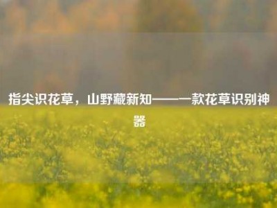 指尖识花草，山野藏新知——一款花草识别神器