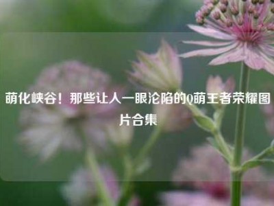 萌化峡谷！那些让人一眼沦陷的Q萌王者荣耀图片合集