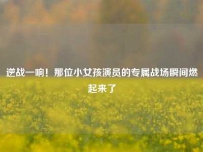 逆战一响！那位小女孩演员的专属战场瞬间燃起来了