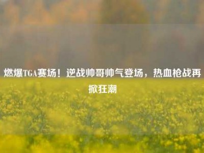 燃爆TGA赛场！逆战帅哥帅气登场，热血枪战再掀狂潮