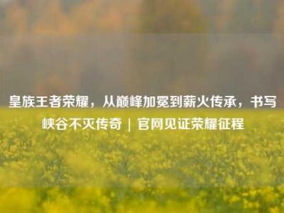 皇族王者荣耀，从巅峰加冕到薪火传承，书写峡谷不灭传奇 | 官网见证荣耀征程